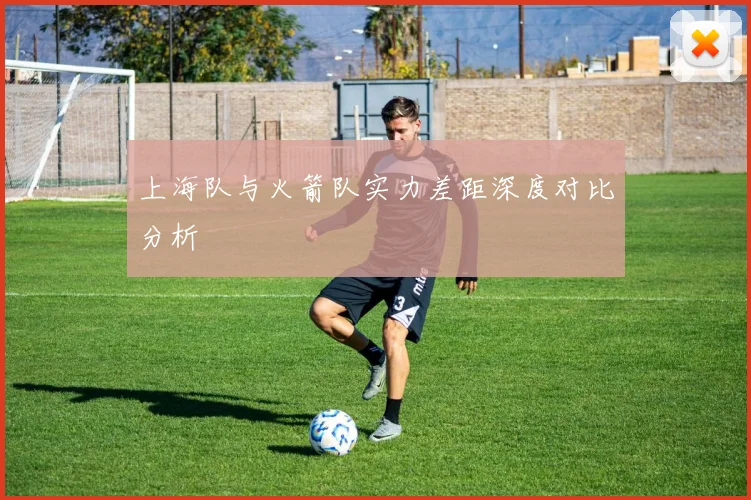 上海队与火箭队实力差距深度对比分析