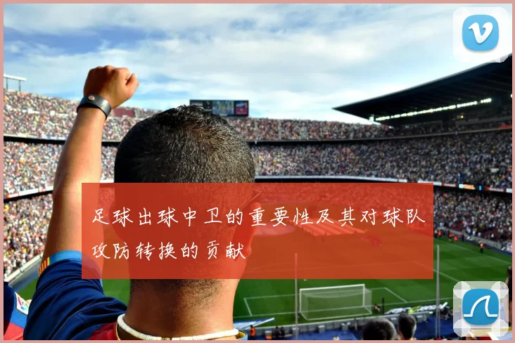 足球出球中卫的重要性及其对球队攻防转换的贡献