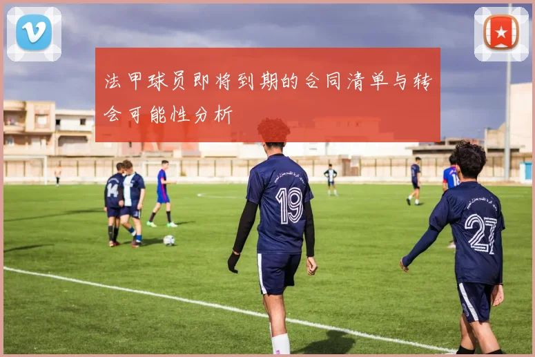 法甲球员即将到期的合同清单与转会可能性分析