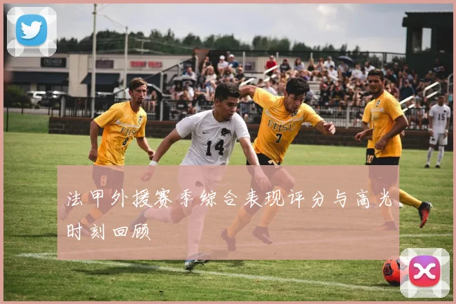 法甲外援赛季综合表现评分与高光时刻回顾